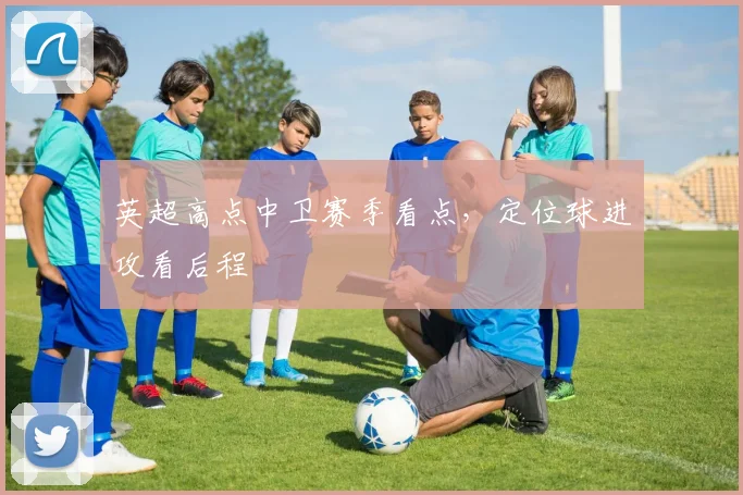 英超高点中卫赛季看点，定位球进攻看后程