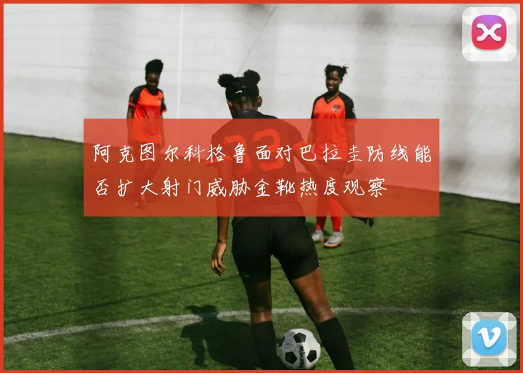 阿克图尔科格鲁面对巴拉圭防线能否扩大射门威胁金靴热度观察