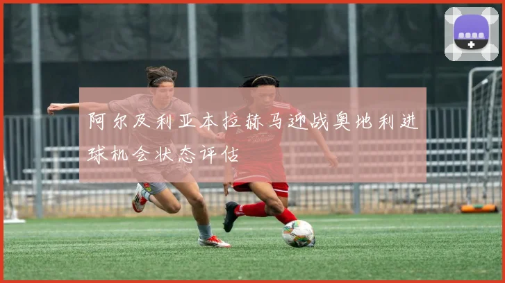 阿尔及利亚本拉赫马迎战奥地利进球机会状态评估