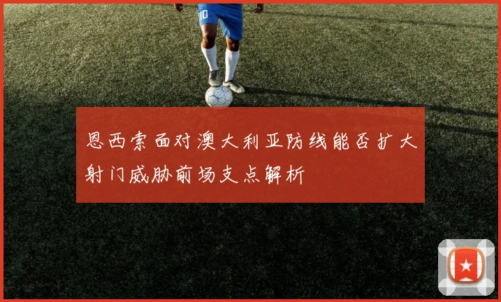 恩西索面对澳大利亚防线能否扩大射门威胁前场支点解析