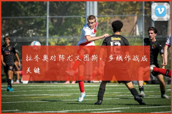 拉齐奥对阵尤文图斯，多线作战成关键