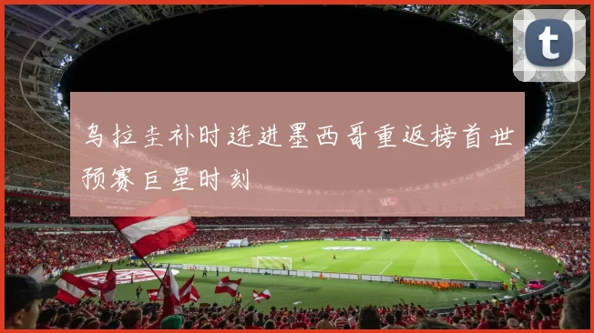 乌拉圭补时连进墨西哥重返榜首世预赛巨星时刻