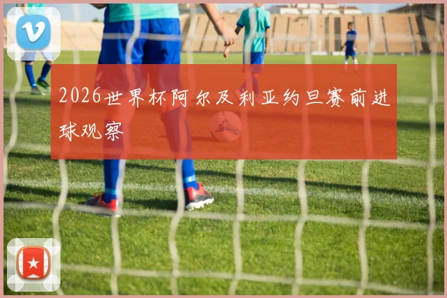 2026世界杯阿尔及利亚约旦赛前进球观察
