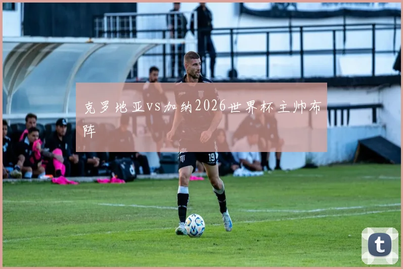 克罗地亚vs加纳2026世界杯主帅布阵