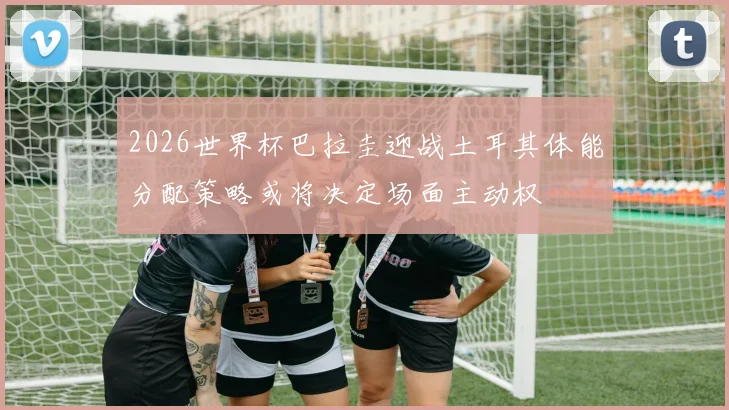 2026世界杯巴拉圭迎战土耳其体能分配策略或将决定场面主动权