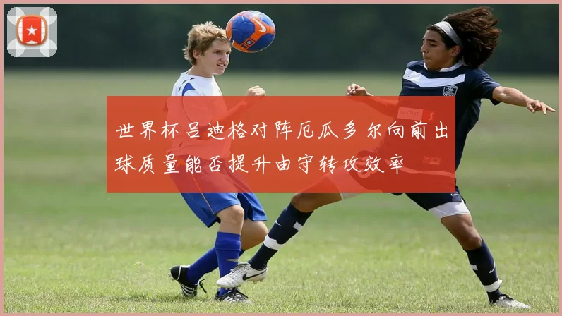 世界杯吕迪格对阵厄瓜多尔向前出球质量能否提升由守转攻效率