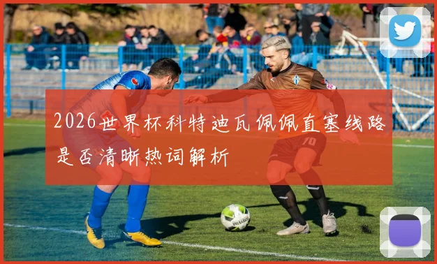 2026世界杯科特迪瓦佩佩直塞线路是否清晰热词解析