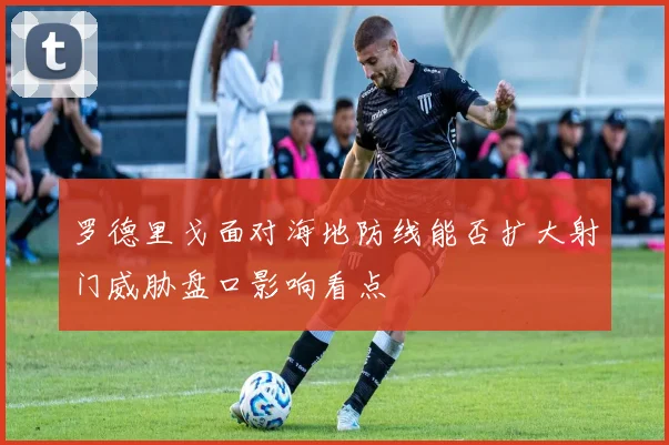 罗德里戈面对海地防线能否扩大射门威胁盘口影响看点