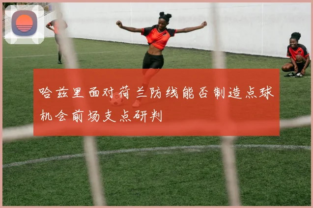 哈兹里面对荷兰防线能否制造点球机会前场支点研判