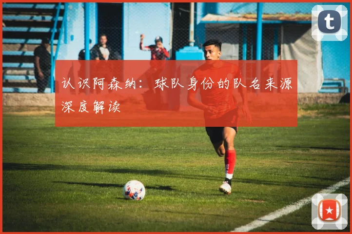 认识阿森纳:球队身份的队名来源深度解读