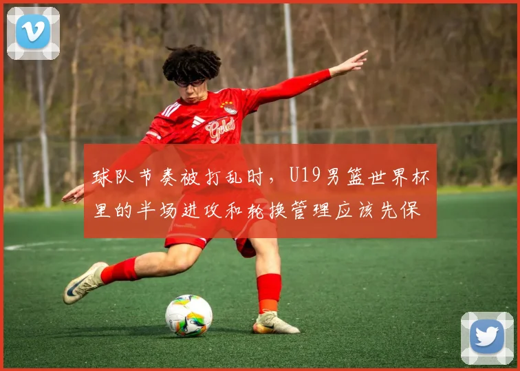 球队节奏被打乱时，U19男篮世界杯里的半场进攻和轮换管理应该先保哪一个