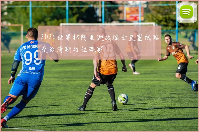 2026世界杯阿里迎战瑞士直塞线路是否清晰对位观察