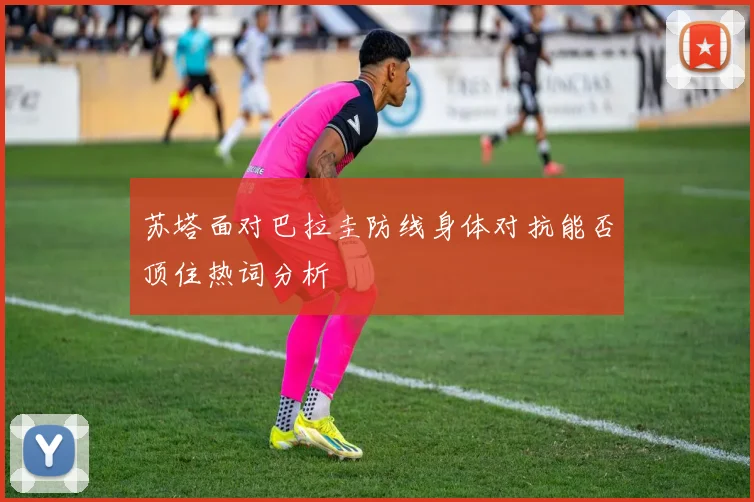 苏塔面对巴拉圭防线身体对抗能否顶住热词分析