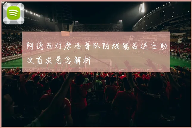 阿德面对摩洛哥队防线能否送出助攻首发悬念解析