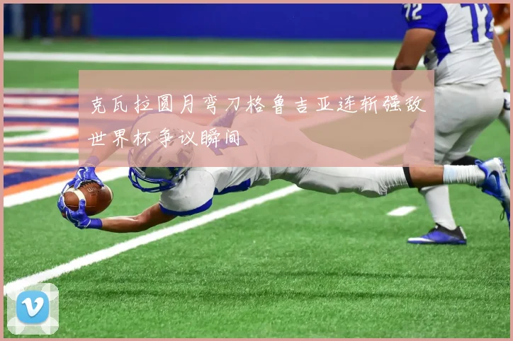 克瓦拉圆月弯刀格鲁吉亚连斩强敌世界杯争议瞬间