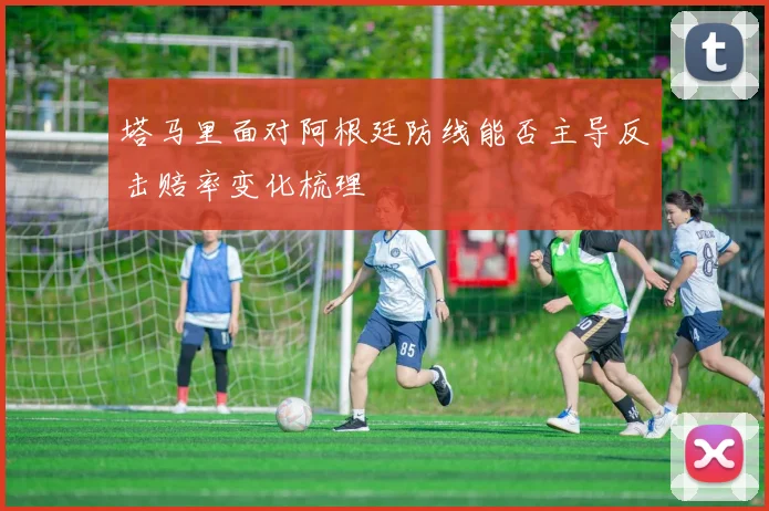 塔马里面对阿根廷防线能否主导反击赔率变化梳理