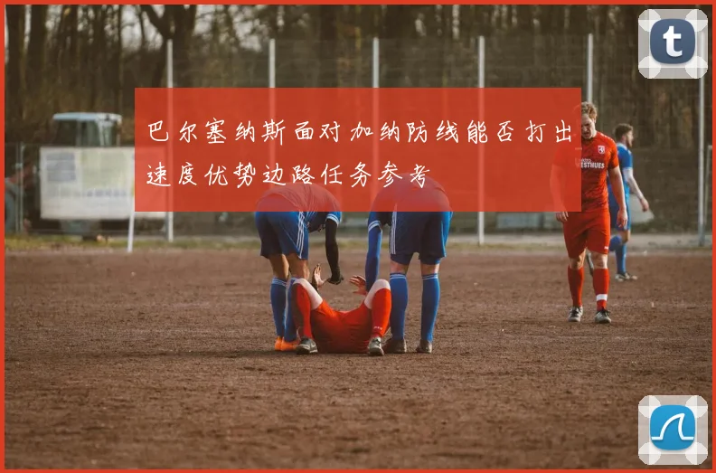 巴尔塞纳斯面对加纳防线能否打出速度优势边路任务参考