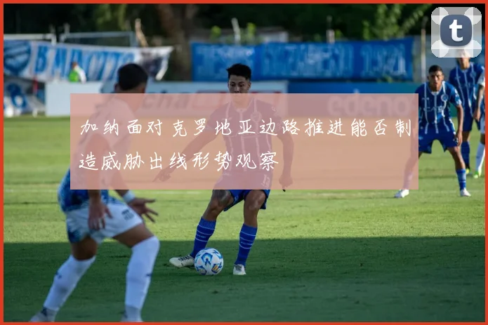 加纳面对克罗地亚边路推进能否制造威胁出线形势观察