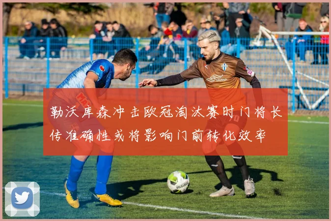 勒沃库森冲击欧冠淘汰赛时门将长传准确性或将影响门前转化效率